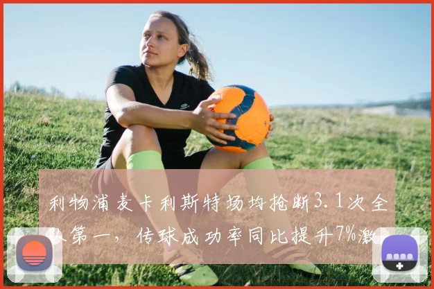 利物浦麦卡利斯特场均抢断3.1次全队第一，传球成功率同比提升7%激活中场__br_