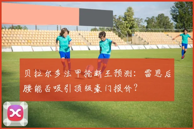贝拉尔多法甲抢断王预测：雷恩后腰能否吸引顶级豪门报价？