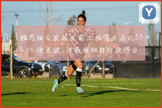 雅思组合发接发前三拍得分占比55% vs 德差波_沙西丽相持阶段得分率60%，混双两种风格碰撞