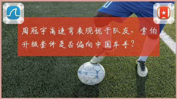 周冠宇高速弯表现优于队友，索伯升级套件是否偏向中国车手？
