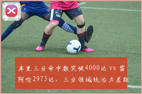 库里三分命中数突破4000记 vs 雷阿伦2973记，三分领域统治力差距拉大