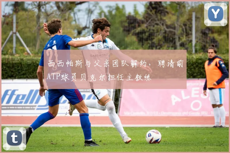 西西帕斯与父亲团队解约，聘请前ATP球员贝克尔担任主教练