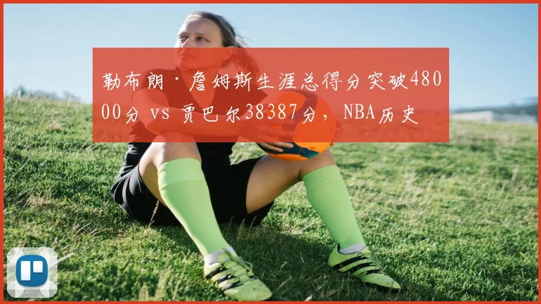 勒布朗·詹姆斯生涯总得分突破48000分 vs 贾巴尔38387分，NBA历史得分纪录再升级