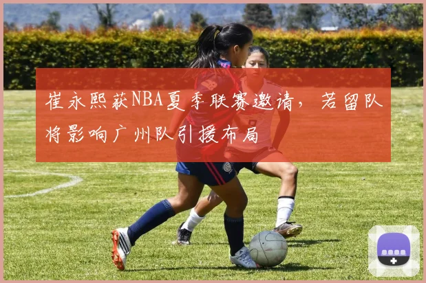 崔永熙获NBA夏季联赛邀请，若留队将影响广州队引援布局