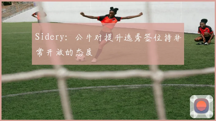 Sidery：公牛对提升选秀签位持非常开放的态度