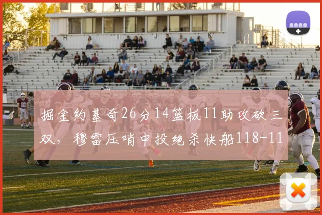 掘金约基奇26分14篮板11助攻砍三双，穆雷压哨中投绝杀快船118-116止连败__br_