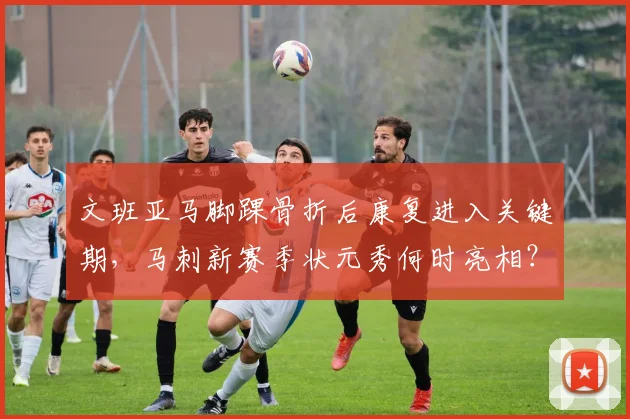 文班亚马脚踝骨折后康复进入关键期，马刺新赛季状元秀何时亮相？
