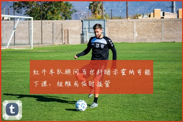 红牛车队顾问马尔科暗示霍纳可能下课，纽维或临时接管