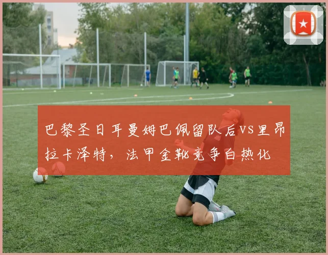 巴黎圣日耳曼姆巴佩留队后vs里昂拉卡泽特，法甲金靴竞争白热化